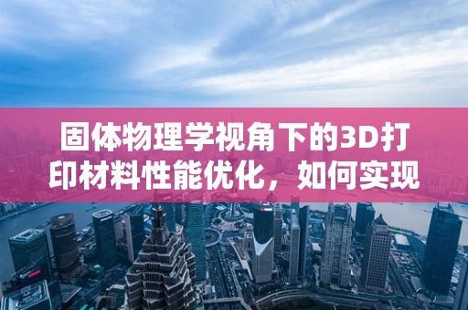 固体物理学视角下的3D打印材料性能优化，如何实现更优的力学性能？