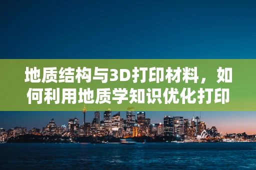 地质结构与3D打印材料，如何利用地质学知识优化打印性能？
