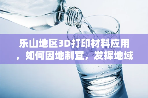 乐山地区3D打印材料应用，如何因地制宜，发挥地域优势？