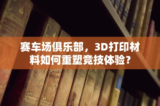 赛车场俱乐部，3D打印材料如何重塑竞技体验？