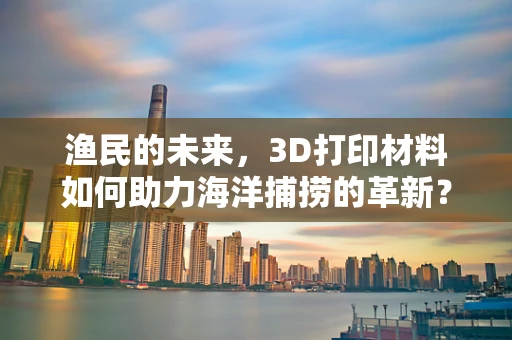 渔民的未来，3D打印材料如何助力海洋捕捞的革新？