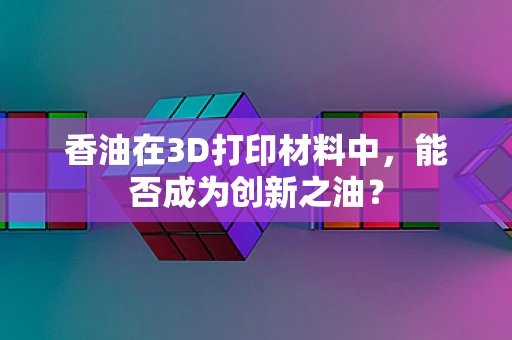 香油在3D打印材料中，能否成为创新之油？