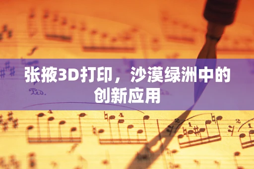 张掖3D打印，沙漠绿洲中的创新应用