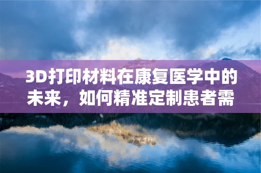 3D打印材料在康复医学中的未来，如何精准定制患者需求？