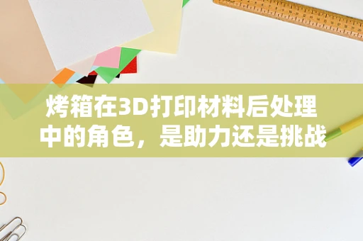 烤箱在3D打印材料后处理中的角色，是助力还是挑战？