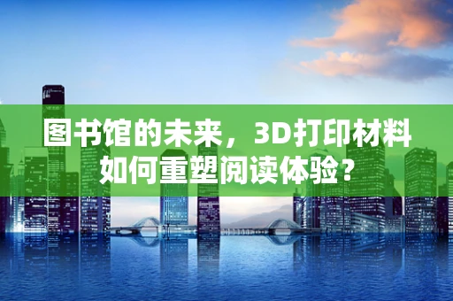 图书馆的未来，3D打印材料如何重塑阅读体验？