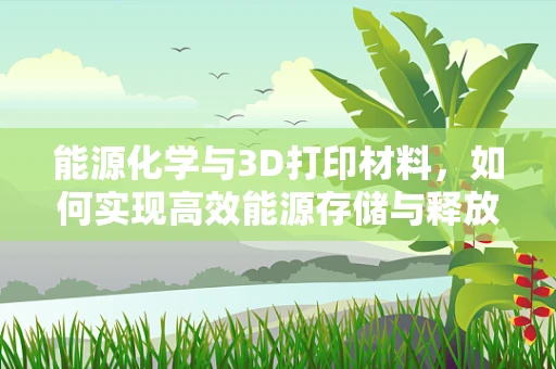 能源化学与3D打印材料，如何实现高效能源存储与释放的完美结合？
