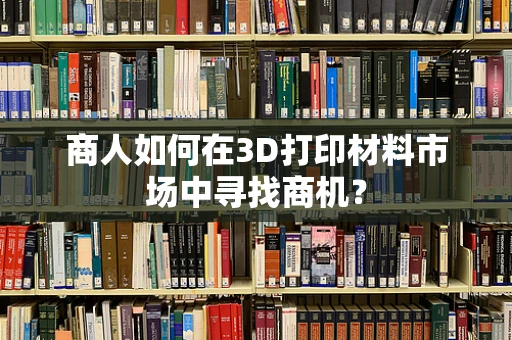 商人如何在3D打印材料市场中寻找商机？