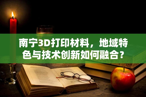 南宁3D打印材料，地域特色与技术创新如何融合？