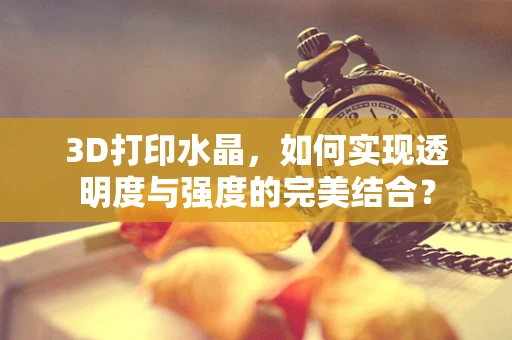 3D打印水晶，如何实现透明度与强度的完美结合？