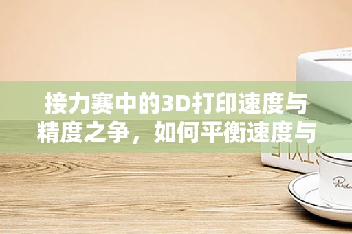 接力赛中的3D打印速度与精度之争，如何平衡速度与细节？