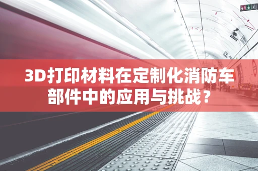 3D打印材料在定制化消防车部件中的应用与挑战？