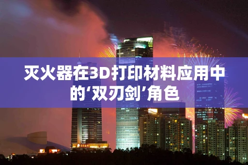 灭火器在3D打印材料应用中的‘双刃剑’角色