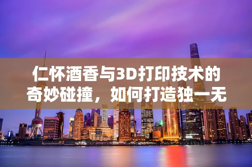 仁怀酒香与3D打印技术的奇妙碰撞，如何打造独一无二的酒瓶设计？