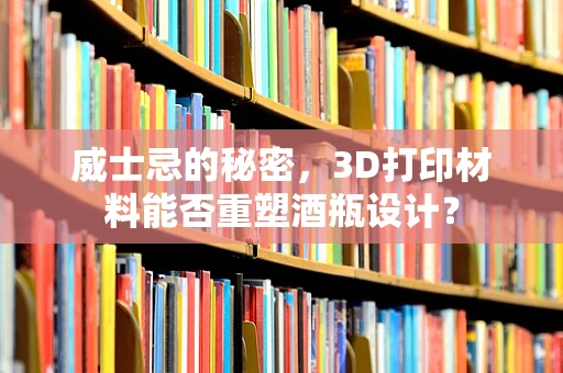 威士忌的秘密，3D打印材料能否重塑酒瓶设计？
