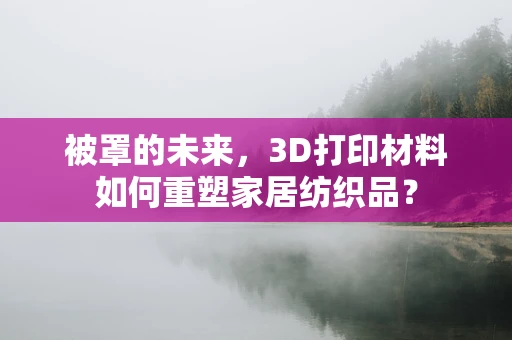 被罩的未来，3D打印材料如何重塑家居纺织品？