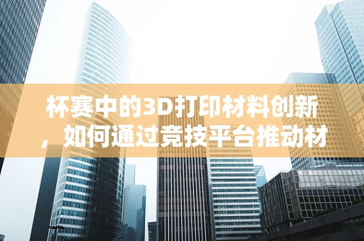 杯赛中的3D打印材料创新，如何通过竞技平台推动材料研发与应用？