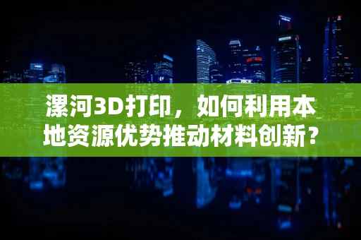 漯河3D打印，如何利用本地资源优势推动材料创新？