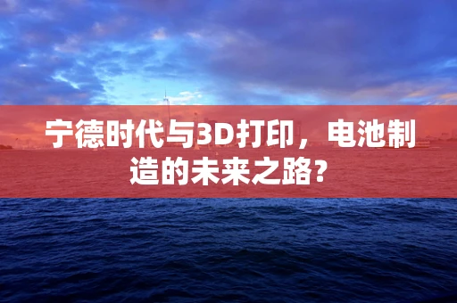 宁德时代与3D打印，电池制造的未来之路？