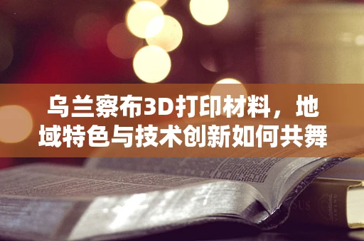 乌兰察布3D打印材料，地域特色与技术创新如何共舞？