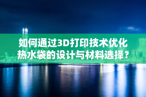 如何通过3D打印技术优化热水袋的设计与材料选择？