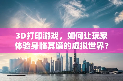 3D打印游戏，如何让玩家体验身临其境的虚拟世界？