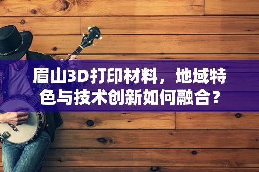 眉山3D打印材料，地域特色与技术创新如何融合？