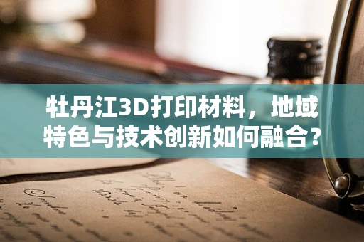 牡丹江3D打印材料，地域特色与技术创新如何融合？