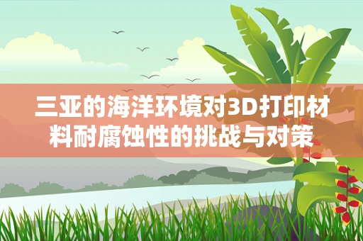 三亚的海洋环境对3D打印材料耐腐蚀性的挑战与对策