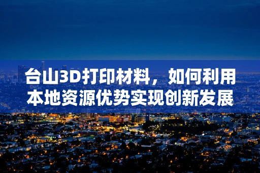 台山3D打印材料，如何利用本地资源优势实现创新发展？