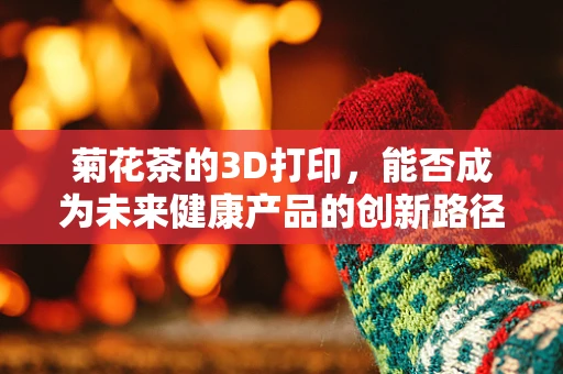 菊花茶的3D打印，能否成为未来健康产品的创新路径？