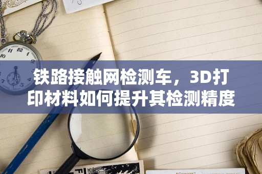 铁路接触网检测车，3D打印材料如何提升其检测精度与耐用性？
