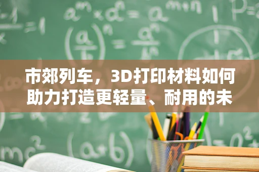 市郊列车，3D打印材料如何助力打造更轻量、耐用的未来交通工具？