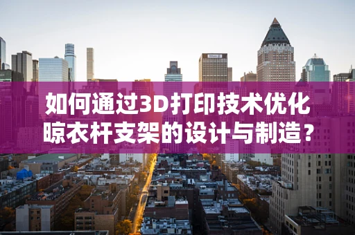 如何通过3D打印技术优化晾衣杆支架的设计与制造？