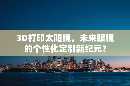 3D打印太阳镜，未来眼镜的个性化定制新纪元？
