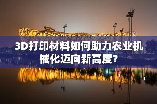 3D打印材料如何助力农业机械化迈向新高度？