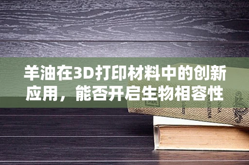 羊油在3D打印材料中的创新应用，能否开启生物相容性新篇章？