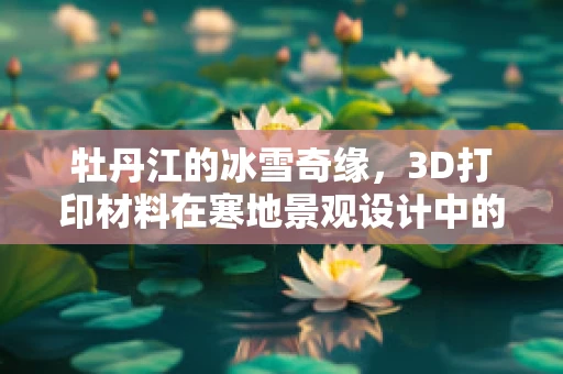 牡丹江的冰雪奇缘，3D打印材料在寒地景观设计中的新挑战？