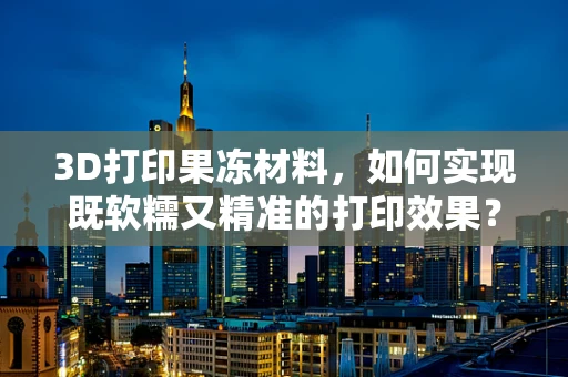3D打印果冻材料，如何实现既软糯又精准的打印效果？