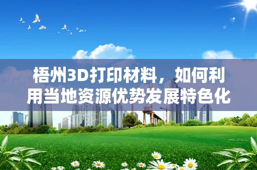 梧州3D打印材料，如何利用当地资源优势发展特色化应用？