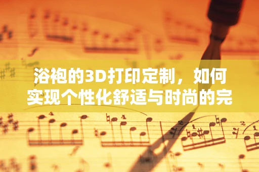 浴袍的3D打印定制，如何实现个性化舒适与时尚的完美融合？