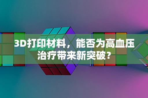 3D打印材料，能否为高血压治疗带来新突破？