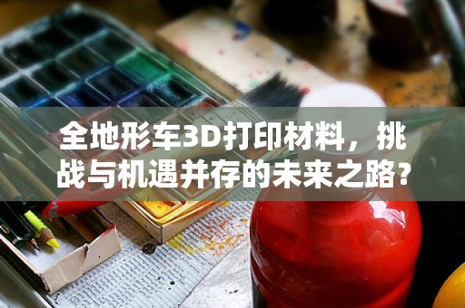 全地形车3D打印材料，挑战与机遇并存的未来之路？