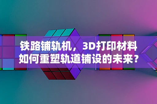 铁路铺轨机，3D打印材料如何重塑轨道铺设的未来？