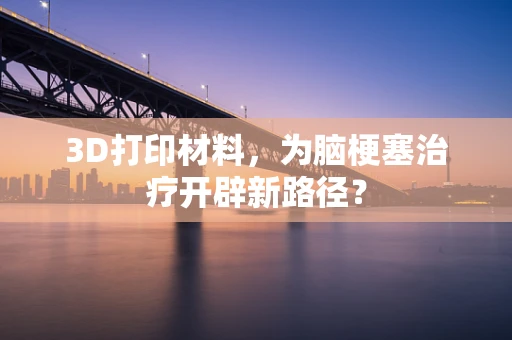 3D打印材料，为脑梗塞治疗开辟新路径？