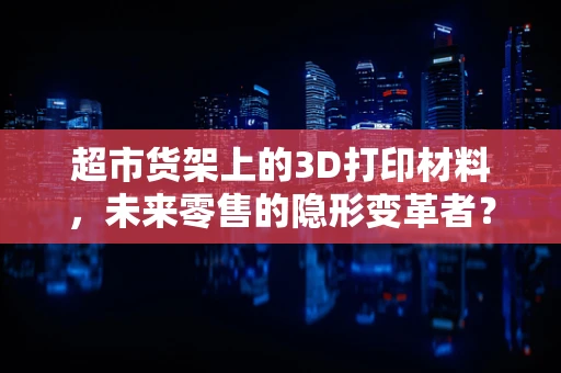 超市货架上的3D打印材料，未来零售的隐形变革者？