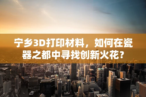 宁乡3D打印材料，如何在瓷器之都中寻找创新火花？