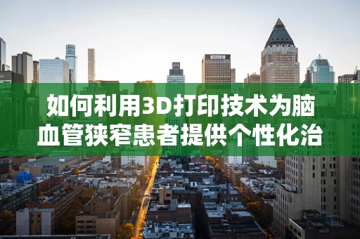 如何利用3D打印技术为脑血管狭窄患者提供个性化治疗解决方案？