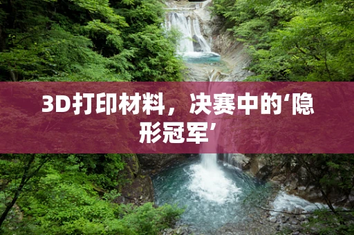 3D打印材料，决赛中的‘隐形冠军’
