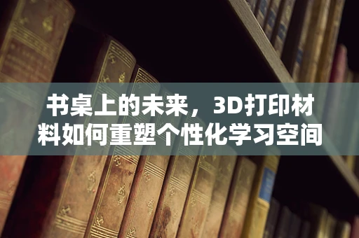 书桌上的未来，3D打印材料如何重塑个性化学习空间？